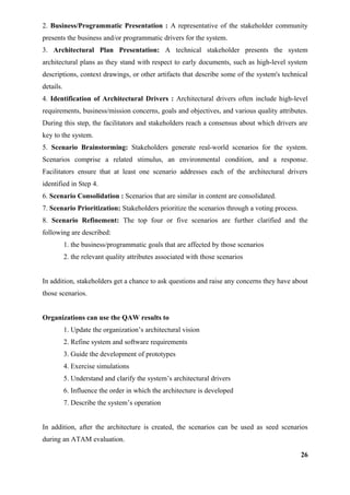 2. Business/Programmatic Presentation : A representative of the stakeholder community
presents the business and/or programmatic drivers for the system.
3. Architectural Plan Presentation: A technical stakeholder presents the system
architectural plans as they stand with respect to early documents, such as high-level system
descriptions, context drawings, or other artifacts that describe some of the system's technical
details.
4. Identification of Architectural Drivers : Architectural drivers often include high-level
requirements, business/mission concerns, goals and objectives, and various quality attributes.
During this step, the facilitators and stakeholders reach a consensus about which drivers are
key to the system.
5. Scenario Brainstorming: Stakeholders generate real-world scenarios for the system.
Scenarios comprise a related stimulus, an environmental condition, and a response.
Facilitators ensure that at least one scenario addresses each of the architectural drivers
identified in Step 4.
6. Scenario Consolidation : Scenarios that are similar in content are consolidated.
7. Scenario Prioritization: Stakeholders prioritize the scenarios through a voting process.
8. Scenario Refinement: The top four or five scenarios are further clarified and the
following are described:
1. the business/programmatic goals that are affected by those scenarios
2. the relevant quality attributes associated with those scenarios
In addition, stakeholders get a chance to ask questions and raise any concerns they have about
those scenarios.
Organizations can use the QAW results to
1. Update the organization’s architectural vision
2. Refine system and software requirements
3. Guide the development of prototypes
4. Exercise simulations
5. Understand and clarify the system’s architectural drivers
6. Influence the order in which the architecture is developed
7. Describe the system’s operation
In addition, after the architecture is created, the scenarios can be used as seed scenarios
during an ATAM evaluation.
26
 