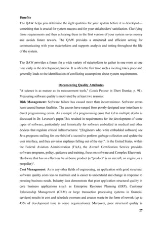 Benefits
The QAW helps you determine the right qualities for your system before it is developed—
something that is crucial for system success and for your stakeholders' satisfaction. Clarifying
those requirements and then achieving them in the first version of your system saves money
and avoids future rework. The QAW provides a structured and efficient setting for
communicating with your stakeholders and supports analysis and testing throughout the life
of the system.
The QAW provides a forum for a wide variety of stakeholders to gather in one room at one
time early in the development process. It is often the first time such a meeting takes place and
generally leads to the identification of conflicting assumptions about system requirements.
Documenting Quality Attributes
"A science is as mature as its measurement tools," (Louis Pasteur in Ebert Dumke, p. 91).
Measuring software quality is motivated by at least two reasons:
Risk Management: Software failure has caused more than inconvenience. Software errors
have caused human fatalities. The causes have ranged from poorly designed user interfaces to
direct programming errors. An example of a programming error that led to multiple deaths is
discussed in Dr. Leveson's paper.This resulted in requirements for the development of some
types of software, particularly and historically for software embedded in medical and other
devices that regulate critical infrastructures: "[Engineers who write embedded software] see
Java programs stalling for one third of a second to perform garbage collection and update the
user interface, and they envision airplanes falling out of the sky.". In the United States, within
the Federal Aviation Administration (FAA), the Aircraft Certification Service provides
software programs, policy, guidance and training, focus on software and Complex Electronic
Hardware that has an effect on the airborne product (a “product” is an aircraft, an engine, or a
propeller)".
Cost Management: As in any other fields of engineering, an application with good structural
software quality costs less to maintain and is easier to understand and change in response to
pressing business needs. Industry data demonstrate that poor application structural quality in
core business applications (such as Enterprise Resource Planning (ERP), Customer
Relationship Management (CRM) or large transaction processing systems in financial
services) results in cost and schedule overruns and creates waste in the form of rework (up to
45% of development time in some organizations). Moreover, poor structural quality is
27
 