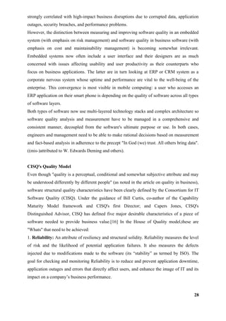 strongly correlated with high-impact business disruptions due to corrupted data, application
outages, security breaches, and performance problems.
However, the distinction between measuring and improving software quality in an embedded
system (with emphasis on risk management) and software quality in business software (with
emphasis on cost and maintainability management) is becoming somewhat irrelevant.
Embedded systems now often include a user interface and their designers are as much
concerned with issues affecting usability and user productivity as their counterparts who
focus on business applications. The latter are in turn looking at ERP or CRM system as a
corporate nervous system whose uptime and performance are vital to the well-being of the
enterprise. This convergence is most visible in mobile computing: a user who accesses an
ERP application on their smart phone is depending on the quality of software across all types
of software layers.
Both types of software now use multi-layered technology stacks and complex architecture so
software quality analysis and measurement have to be managed in a comprehensive and
consistent manner, decoupled from the software's ultimate purpose or use. In both cases,
engineers and management need to be able to make rational decisions based on measurement
and fact-based analysis in adherence to the precept "In God (we) trust. All others bring data".
((mis-)attributed to W. Edwards Deming and others).
CISQ's Quality Model
Even though "quality is a perceptual, conditional and somewhat subjective attribute and may
be understood differently by different people" (as noted in the article on quality in business),
software structural quality characteristics have been clearly defined by the Consortium for IT
Software Quality (CISQ). Under the guidance of Bill Curtis, co-author of the Capability
Maturity Model framework and CISQ's first Director; and Capers Jones, CISQ's
Distinguished Advisor, CISQ has defined five major desirable characteristics of a piece of
software needed to provide business value.[16] In the House of Quality model,these are
"Whats" that need to be achieved:
1. Reliability: An attribute of resiliency and structural solidity. Reliability measures the level
of risk and the likelihood of potential application failures. It also measures the defects
injected due to modifications made to the software (its “stability” as termed by ISO). The
goal for checking and monitoring Reliability is to reduce and prevent application downtime,
application outages and errors that directly affect users, and enhance the image of IT and its
impact on a company’s business performance.
28
 