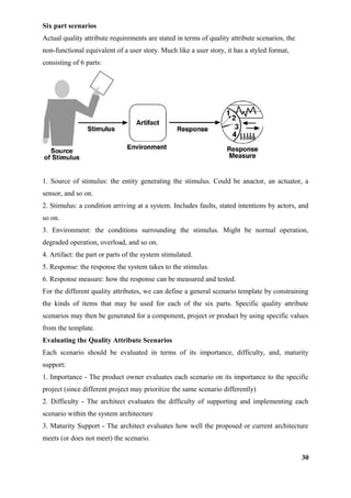 Six part scenarios
Actual quality attribute requirements are stated in terms of quality attribute scenarios, the
non-functional equivalent of a user story. Much like a user story, it has a styled format,
consisting of 6 parts:
1. Source of stimulus: the entity generating the stimulus. Could be anactor, an actuator, a
sensor, and so on.
2. Stimulus: a condition arriving at a system. Includes faults, stated intentions by actors, and
so on.
3. Environment: the conditions surrounding the stimulus. Might be normal operation,
degraded operation, overload, and so on.
4. Artifact: the part or parts of the system stimulated.
5. Response: the response the system takes to the stimulus.
6. Response measure: how the response can be measured and tested.
For the different quality attributes, we can define a general scenario template by constraining
the kinds of items that may be used for each of the six parts. Specific quality attribute
scenarios may then be generated for a component, project or product by using specific values
from the template.
Evaluating the Quality Attribute Scenarios
Each scenario should be evaluated in terms of its importance, difficulty, and, maturity
support:
1. Importance - The product owner evaluates each scenario on its importance to the specific
project (since different project may prioritize the same scenario differently)
2. Difficulty - The architect evaluates the difficulty of supporting and implementing each
scenario within the system architecture
3. Maturity Support - The architect evaluates how well the proposed or current architecture
meets (or does not meet) the scenario.
30
 