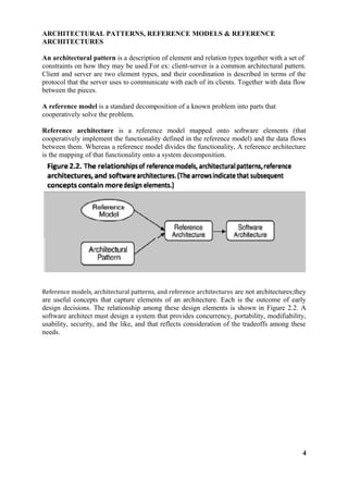 ARCHITECTURAL PATTERNS, REFERENCE MODELS & REFERENCE
ARCHITECTURES
An architectural pattern is a description of element and relation types together with a set of
constraints on how they may be used.For ex: client-server is a common architectural pattern.
Client and server are two element types, and their coordination is described in terms of the
protocol that the server uses to communicate with each of its clients. Together with data flow
between the pieces.
A reference model is a standard decomposition of a known problem into parts that
cooperatively solve the problem.
Reference architecture is a reference model mapped onto software elements (that
cooperatively implement the functionality defined in the reference model) and the data flows
between them. Whereas a reference model divides the functionality, A reference architecture
is the mapping of that functionality onto a system decomposition.
Reference models, architectural patterns, and reference architectures are not architectures;they
are useful concepts that capture elements of an architecture. Each is the outcome of early
design decisions. The relationship among these design elements is shown in Figure 2.2. A
software architect must design a system that provides concurrency, portability, modifiability,
usability, security, and the like, and that reflects consideration of the tradeoffs among these
needs.
4
 