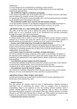 architectural.
o A local change can be accomplished by modifying a single element.
o A nonlocal change requires multiple element modifications but leaves the underlying
architectural approach intact.
 The architecture helps in evolutionary prototyping
o The system is executable early in the product's life cycle. Its fidelity increases as prototype
parts are replaced by complete versions of the software.
o A special case of having the system executable early is that potential performance problems
can be identified early in the product’s life cycle.
 The architecture enables more accurate cost and schedule estimates
o Cost and schedule estimates are an important management tool to enable the manager to
acquire the necessary resources and to understand whether a project is in trouble.
ARCHITECTURE AS A TRANSFERABLE, RE-USABLE MODEL
The earlier in the life cycle re-use is applied, the greater the benefit that can be achieved.
While code re- use is beneficial, re-use at the architectural level provides tremendous
leverage for systems with similar requirements.
 Software product lines share a common architecture
A software product line or family is a set of software-intensive systems sharing a common,
managed set of features that satisfy the specific needs of a particular market segment or
mission and that are developed from a common set of core assets in a prescribed way.
 Systems can be built using large. Externally developed elements
Whereas earlier software paradigms focused on programming as the prime activity, with
progress measured in lines of code, architecture-based development often focuses on
composing or assembling elements that are likely to have been developed separately, even
independently, from each other.
Less is more: it pays to restrict the vocabulary of design alternatives
We wish to minimize the design complexity of the system we are building. Advantages to
this approach include enhanced reusemore regular and simpler designs that are more easily
understood and communicated, more capable analysis, shorter selection time, and greater
interoperability.
 An architecture permits template based development
An architecture embodies design decisions about how elements interact that, while reflected
in each element's implementation, can be localized and written just once.
Templates can be used to capture in one place the interelement interaction mechanisms.
 An architecture can be the basis for training
The architecture, including a description of how elements interact to carry out the required
behavior, can serve as the introduction to the system for new project members.
ARCHITECTURAL STRUCTURES AND VIEWS
Architectural structures can by and large be divided into three groups, depending on the
broad nature of the elements they show.
 Module structures.
Here the elements are modules, which are units of implementation. Modules represent a
code-based way of considering the system. They are assigned areas of functional
responsibility. There is less emphasis on how the resulting software manifests itself at
runtime. Module structures allow us to answer questions such as what is the primary
functional responsibility assigned to each module? What other software elements is a module
allowed to use? What other software does it actually use? What modules are related to other
modules by generalization or specialization (i.e., inheritance) relationships?
 Component-and-connector structures.
6
 