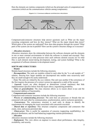 Here the elements are runtime components (which are the principal units of computation) and
connectors (which are the communication vehicles among components).
Component-and-connector structures help answer questions such as What are the major
executing components and how do they interact? What are the major shared data stores?
Which parts of the system are replicated? How does data progress through the system? What
parts of the system can run in parallel? How can the system's structure change as it executes?
 Allocation structures.
Allocation structures show the relationship between the software elements and the elements
in one or more external environments in which the software is created and executed. They
answer questions such as what processor does each software element execute on? In what
files is each element stored during development, testing, and system building? What is the
assignment of software elements to development teams?
SOFTWARE STRUCTURES
 Module
Module-based structures include the following structures.
 Decomposition: The units are modules related to each other by the "is a sub module of "
relation, showing how larger modules are decomposed into smaller ones recursively until
they are small enough to be easily understood.
 Uses: The units are related by the uses relation. One unit uses another if the correctness of
the first requires the presence of a correct version (as opposed to a stub) of the second.
 Layered: Layers are often designed as abstractions (virtual machines) that hide
implementation specifics below from the layers above, engendering portability.
 Class or generalization: The class structure allows us to reason about re-use and the
incremental addition of functionality.
 Component-and-connector
Component-and-connector structures include the following structures
 Process or communicating processes: The units here are processes or threads that are
connected with each other by communication, synchronization, and/or exclusion operations.
 Concurrency: The concurrency structure is used early in design to identify the
requirements for managing the issues associated with concurrent execution.
 Shared data or repository: This structure comprises components and connectors that
create, store, and access persistent data
 Client-server: This is useful for separation of concerns (supporting modifiability), for
physical distribution, and for load balancing (supporting runtime performance).
 Allocation
Allocation structures include the following structures
 Deployment: This view allows an engineer to reason about performance, data integrity,
availability, and security
7
 