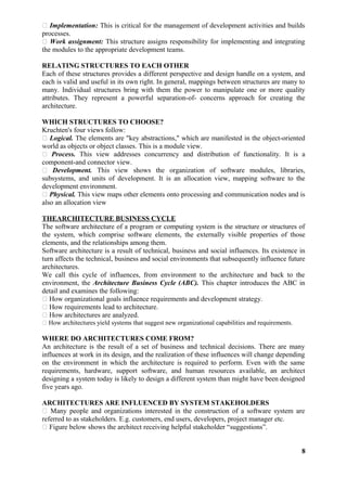  Implementation: This is critical for the management of development activities and builds
processes.
 Work assignment: This structure assigns responsibility for implementing and integrating
the modules to the appropriate development teams.
RELATING STRUCTURES TO EACH OTHER
Each of these structures provides a different perspective and design handle on a system, and
each is valid and useful in its own right. In general, mappings between structures are many to
many. Individual structures bring with them the power to manipulate one or more quality
attributes. They represent a powerful separation-of- concerns approach for creating the
architecture.
WHICH STRUCTURES TO CHOOSE?
Kruchten's four views follow:
 Logical. The elements are "key abstractions," which are manifested in the object-oriented
world as objects or object classes. This is a module view.
 Process. This view addresses concurrency and distribution of functionality. It is a
component-and connector view.
 Development. This view shows the organization of software modules, libraries,
subsystems, and units of development. It is an allocation view, mapping software to the
development environment.
 Physical. This view maps other elements onto processing and communication nodes and is
also an allocation view
THEARCHITECTURE BUSINESS CYCLE
The software architecture of a program or computing system is the structure or structures of
the system, which comprise software elements, the externally visible properties of those
elements, and the relationships among them.
Software architecture is a result of technical, business and social influences. Its existence in
turn affects the technical, business and social environments that subsequently influence future
architectures.
We call this cycle of influences, from environment to the architecture and back to the
environment, the Architecture Business Cycle (ABC). This chapter introduces the ABC in
detail and examines the following:
 How organizational goals influence requirements and development strategy.
 How requirements lead to architecture.
 How architectures are analyzed.
 How architectures yield systems that suggest new organizational capabilities and requirements.
WHERE DO ARCHITECTURES COME FROM?
An architecture is the result of a set of business and technical decisions. There are many
influences at work in its design, and the realization of these influences will change depending
on the environment in which the architecture is required to perform. Even with the same
requirements, hardware, support software, and human resources available, an architect
designing a system today is likely to design a different system than might have been designed
five years ago.
ARCHITECTURES ARE INFLUENCED BY SYSTEM STAKEHOLDERS
 Many people and organizations interested in the construction of a software system are
referred to as stakeholders. E.g. customers, end users, developers, project manager etc.
 Figure below shows the architect receiving helpful stakeholder “suggestions”.
8
 