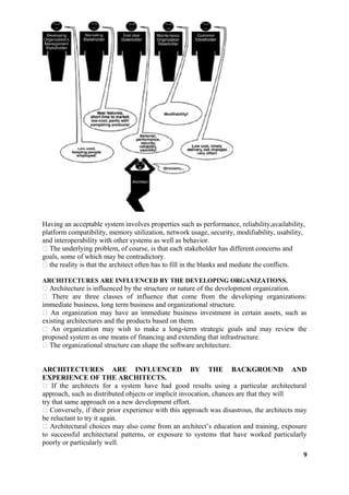 Having an acceptable system involves properties such as performance, reliability,availability,
platform compatibility, memory utilization, network usage, security, modifiability, usability,
and interoperability with other systems as well as behavior.
 The underlying problem, of course, is that each stakeholder has different concerns and
goals, some of which may be contradictory.
 the reality is that the architect often has to fill in the blanks and mediate the conflicts.
ARCHITECTURES ARE INFLUENCED BY THE DEVELOPING ORGANIZATIONS.
 Architecture is influenced by the structure or nature of the development organization.
 There are three classes of influence that come from the developing organizations:
immediate business, long term business and organizational structure.
 An organization may have an immediate business investment in certain assets, such as
existing architectures and the products based on them.
 An organization may wish to make a long-term strategic goals and may review the
proposed system as one means of financing and extending that infrastructure.
 The organizational structure can shape the software architecture.
ARCHITECTURES ARE INFLUENCED BY THE BACKGROUND AND
EXPERIENCE OF THE ARCHITECTS.
 If the architects for a system have had good results using a particular architectural
approach, such as distributed objects or implicit invocation, chances are that they will
try that same approach on a new development effort.
 Conversely, if their prior experience with this approach was disastrous, the architects may
be reluctant to try it again.
 Architectural choices may also come from an architect’s education and training, exposure
to successful architectural patterns, or exposure to systems that have worked particularly
poorly or particularly well.
9
 