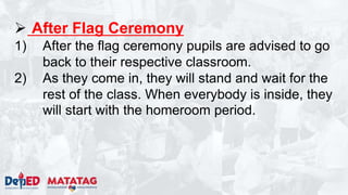  After Flag Ceremony
1) After the flag ceremony pupils are advised to go
back to their respective classroom.
2) As they come in, they will stand and wait for the
rest of the class. When everybody is inside, they
will start with the homeroom period.
 