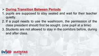  During Transition Between Periods
1. pupils are supposed to stay seated and wait for their teacher
quietly.
2. If a pupil needs to use the washroom, the permission of the
class president should first be sought. (one pupil at a time)
3. Students are not allowed to stay in the corridors before, during
and after class.
 