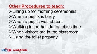 Other Procedures to teach:
Lining up for morning ceremonies
When a pupils is tardy
When a pupils was absent
Walking in the hall during class time
When visitors are in the classroom
Using the toilet properly
 