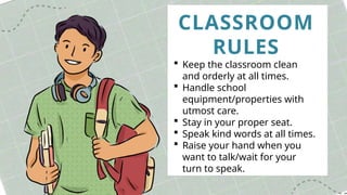 CLASSROOM
RULES
 Keep the classroom clean
and orderly at all times.
 Handle school
equipment/properties with
utmost care.
 Stay in your proper seat.
 Speak kind words at all times.
 Raise your hand when you
want to talk/wait for your
turn to speak.
 