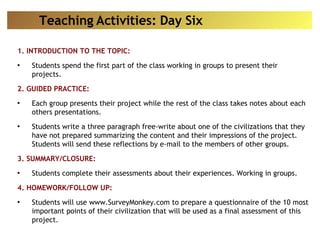 1. INTRODUCTION TO THE TOPIC: Students spend the first part of the class working in groups to present their projects. 2. GUIDED PRACTICE: Each group presents their project while the rest of the class takes notes about each others presentations. Students write a three paragraph free-write about one of the civilizations that they have not prepared summarizing the content and their impressions of the project. Students will send these reflections by e-mail to the members of other groups. 3. SUMMARY/CLOSURE: Students complete their assessments about their experiences. Working in groups. 4. HOMEWORK/FOLLOW UP: Students will use www.SurveyMonkey.com to prepare a questionnaire of the 10 most important points of their civilization that will be used as a final assessment of this project. Teaching Activities: Day Six 