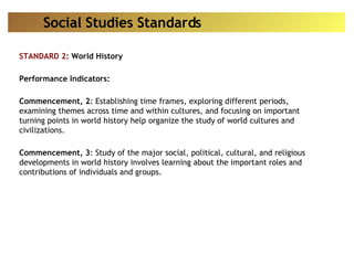 STANDARD 2:  World History Performance Indicators: Commencement, 2 : Establishing time frames, exploring different periods, examining themes across time and within cultures, and focusing on important turning points in world history help organize the study of world cultures and civilizations.  Commencement, 3 : Study of the major social, political, cultural, and religious developments in world history involves learning about the important roles and contributions of individuals and groups.  Social Studies Standards 
