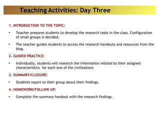 1. INTRODUCTION TO THE TOPIC: Teacher prepares students to develop the research tasks in the class. Configuration of small groups is decided.  The teacher guides students to access the research handouts and resources from the blog. 2. GUIDED PRACTICE: Individually, students will research the information related to their assigned characteristics  for each one of the civilizations 3. SUMMARY/CLOSURE: Students report to their group about their findings. 4. HOMEWORK/FOLLOW UP: Complete the summary handout with the research findings. Teaching Activities: Day Three 