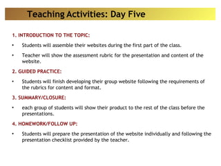 1. INTRODUCTION TO THE TOPIC: Students will assemble their websites during the first part of the class. Teacher will show the assessment rubric for the presentation and content of the website. 2. GUIDED PRACTICE: Students will finish developing their group website following the requirements of the rubrics for content and format. 3. SUMMARY/CLOSURE: each group of students will show their product to the rest of the class before the presentations. 4. HOMEWORK/FOLLOW UP: Students will prepare the presentation of the website individually and following the presentation checklist provided by the teacher. Teaching Activities: Day Five 