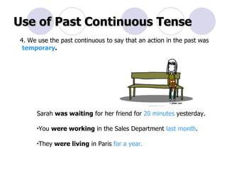 Use of Past Continuous Tense 4. We use the past continuous to say that an action in the past was temporary . Sarah  was waiting  for her friend for  20 minutes  yesterday.  You  were working  in the Sales Department  last month .  They  were living  in Paris  for a year. 