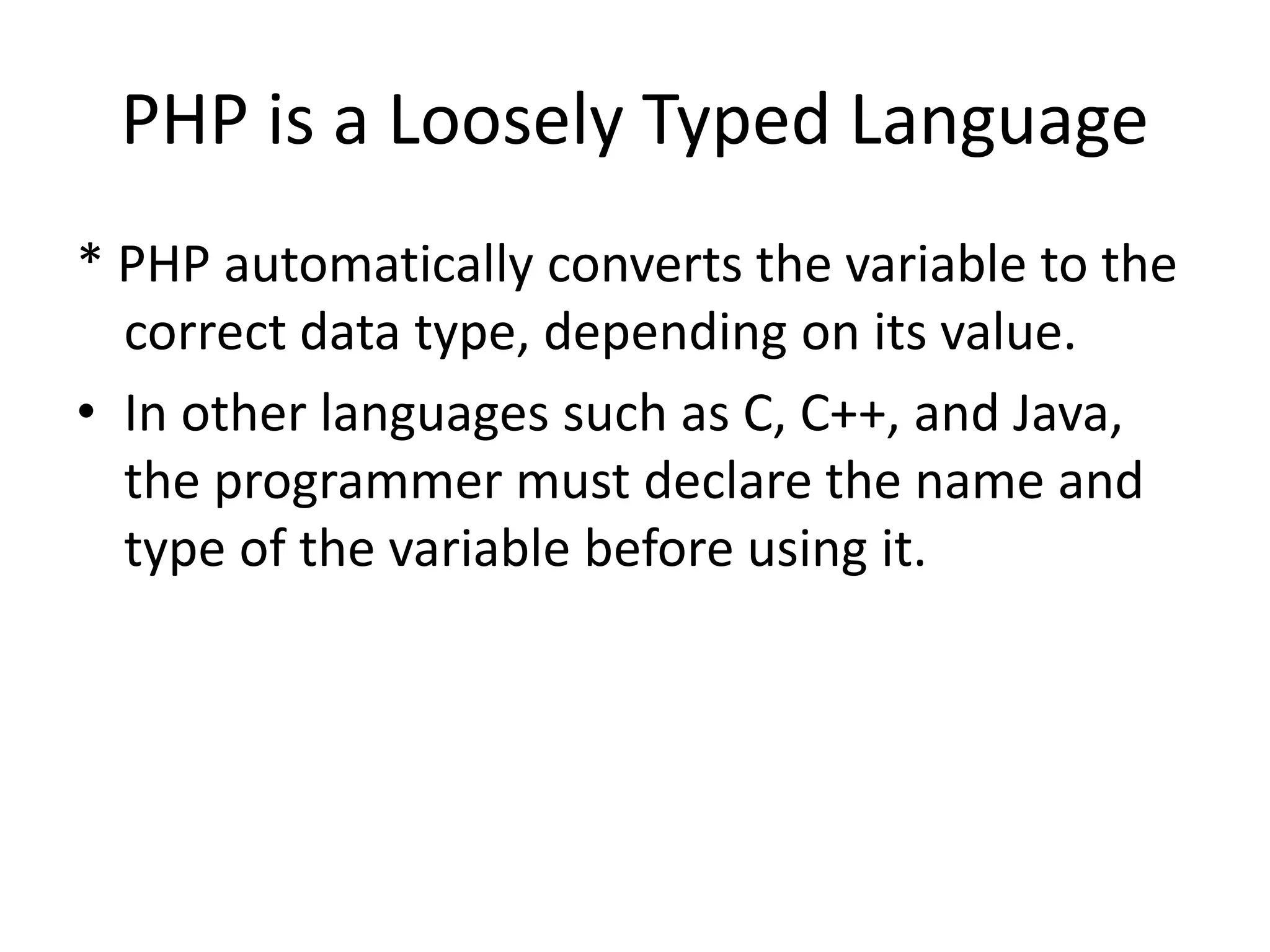 PHP is a Loosely Typed Language * PHP automatically converts the variable to the correct data type, depending on its value. • In other languages such as C, C++, and Java, the programmer must declare the name and type of the variable before using it. 