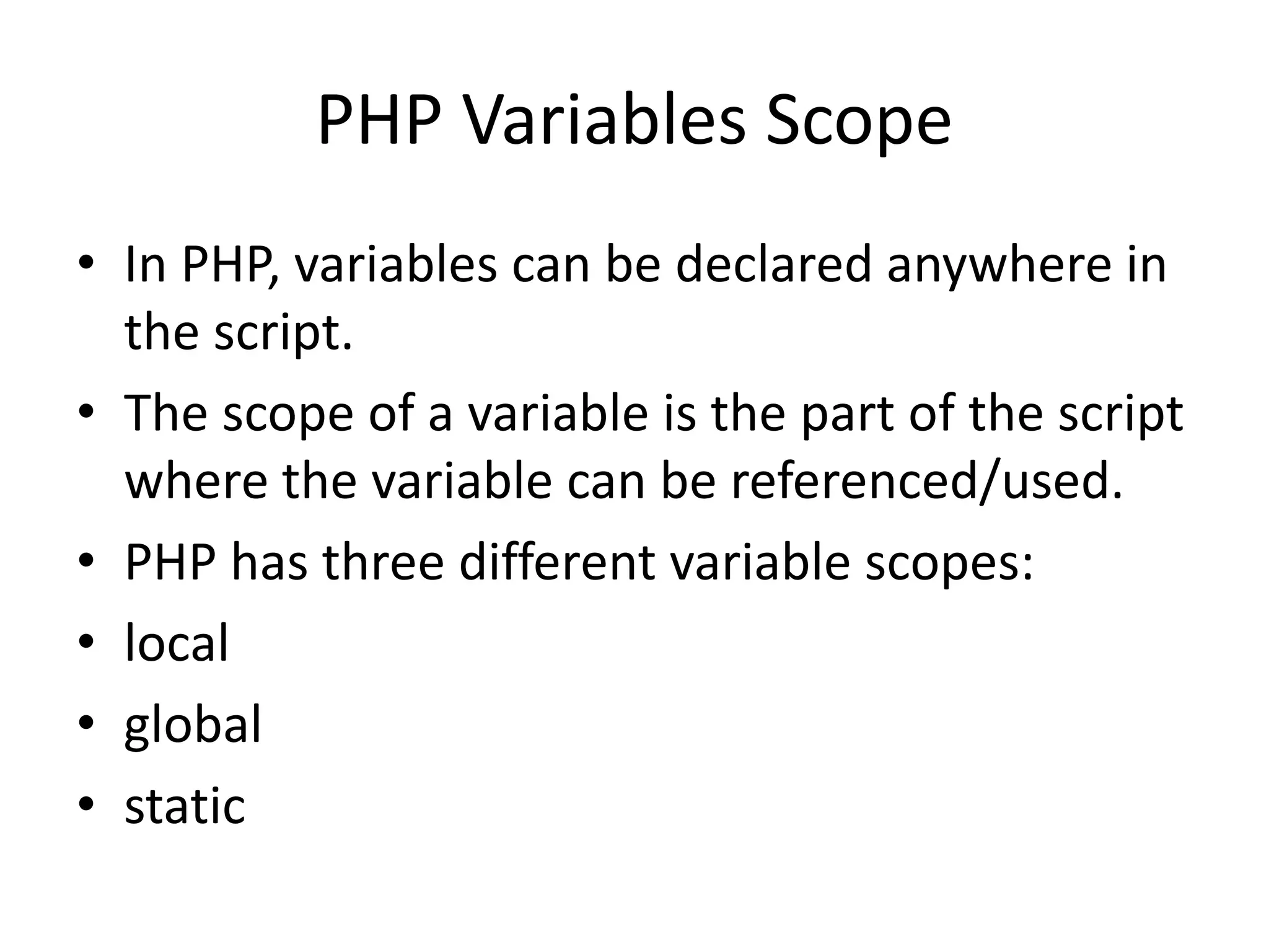 PHP Variables Scope • In PHP, variables can be declared anywhere in the script. • The scope of a variable is the part of the script where the variable can be referenced/used. • PHP has three different variable scopes: • local • global • static 