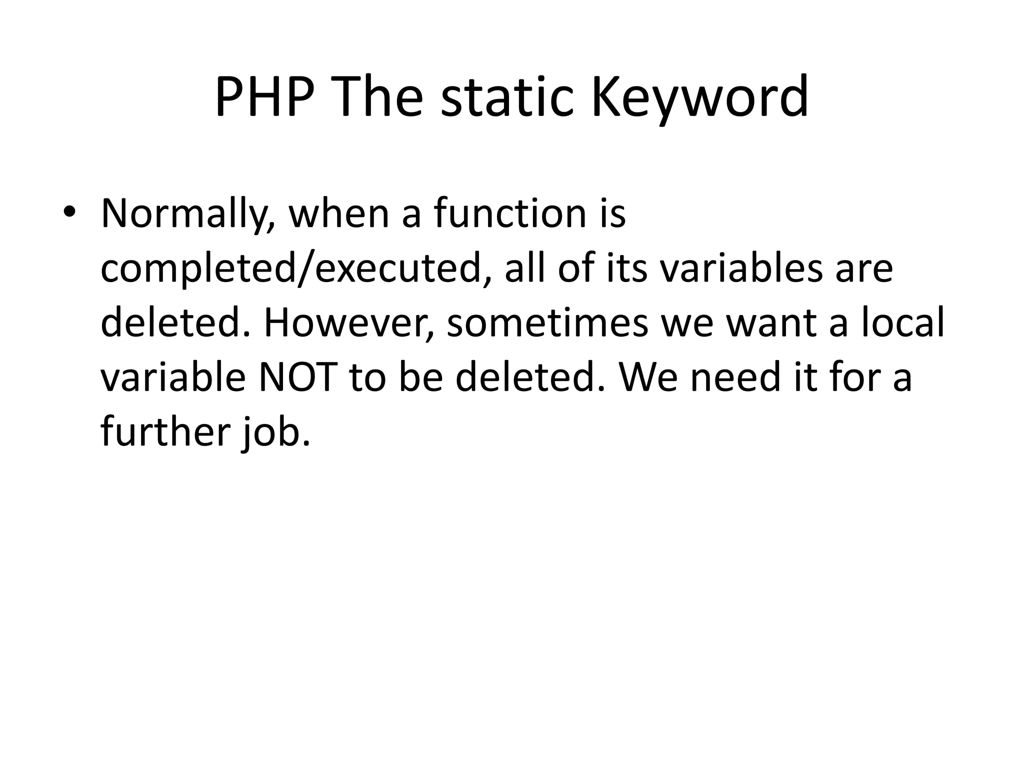 PHP The static Keyword • Normally, when a function is completed/executed, all of its variables are deleted. However, sometimes we want a local variable NOT to be deleted. We need it for a further job. 