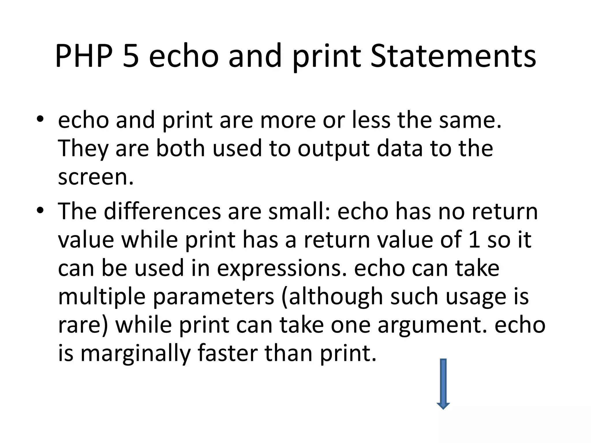 PHP 5 echo and print Statements • echo and print are more or less the same. They are both used to output data to the screen. • The differences are small: echo has no return value while print has a return value of 1 so it can be used in expressions. echo can take multiple parameters (although such usage is rare) while print can take one argument. echo is marginally faster than print. 