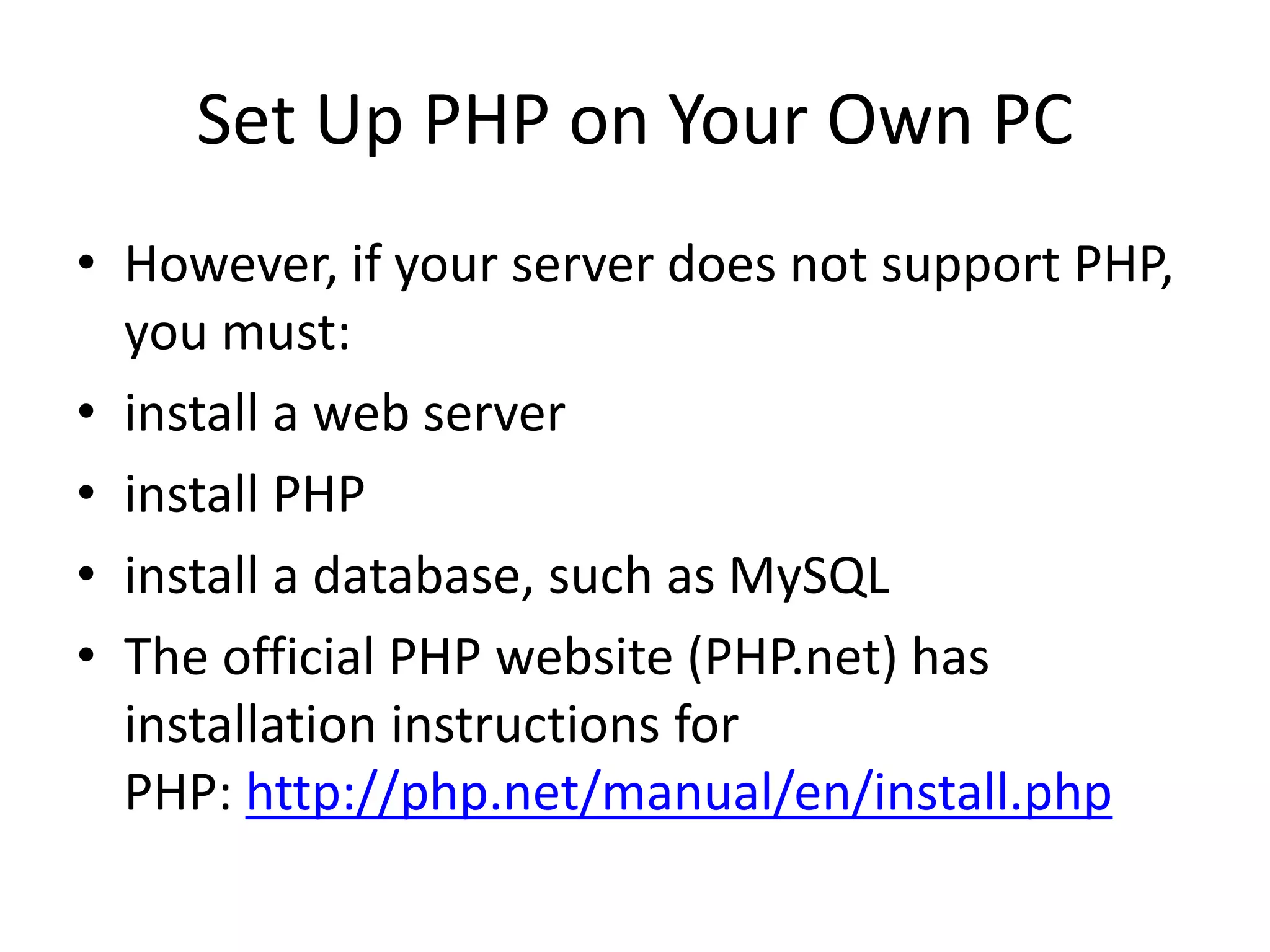 Set Up PHP on Your Own PC • However, if your server does not support PHP, you must: • install a web server • install PHP • install a database, such as MySQL • The official PHP website (PHP.net) has installation instructions for PHP: http://php.net/manual/en/install.php 