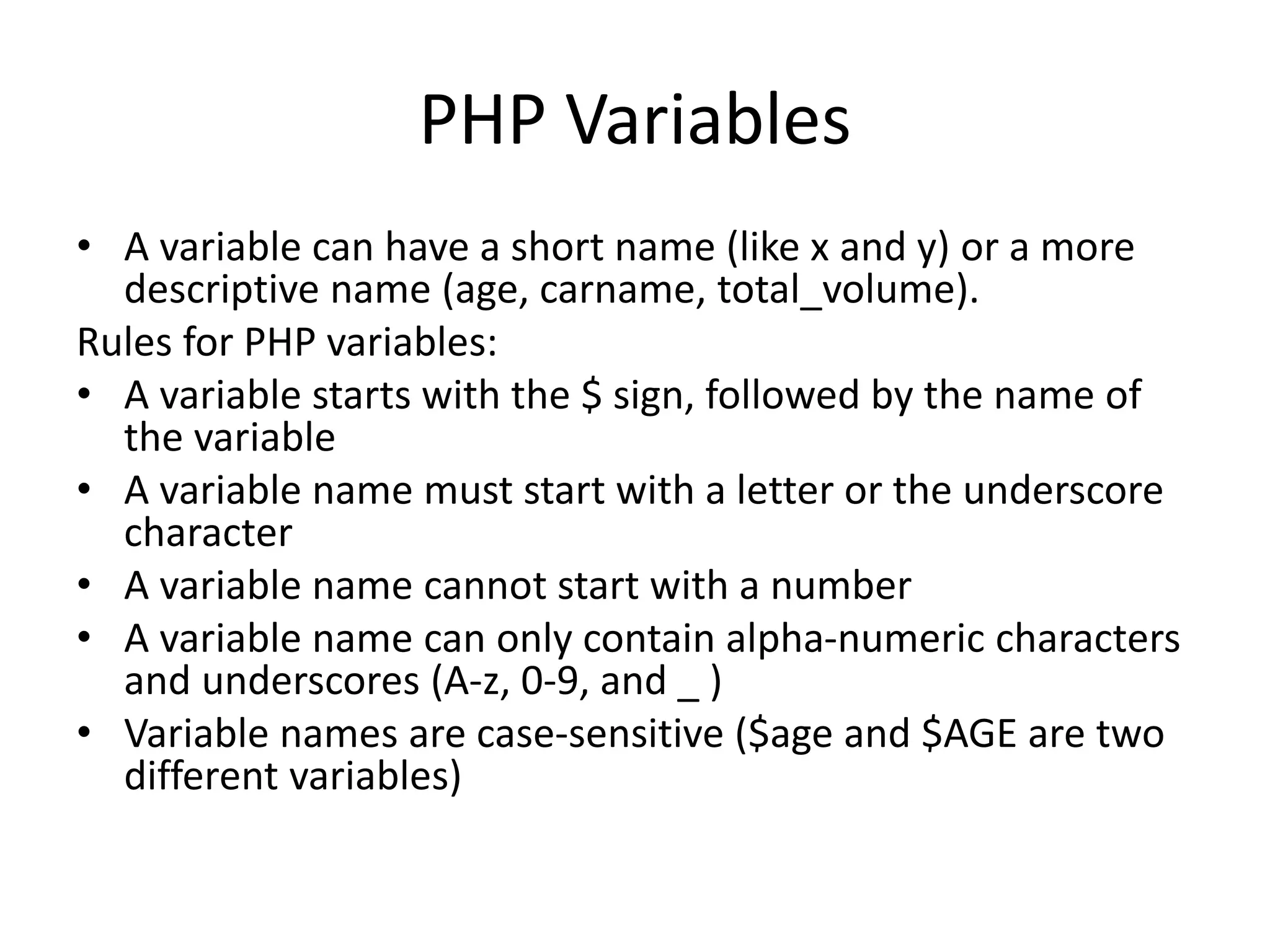PHP Variables • A variable can have a short name (like x and y) or a more descriptive name (age, carname, total_volume). Rules for PHP variables: • A variable starts with the $ sign, followed by the name of the variable • A variable name must start with a letter or the underscore character • A variable name cannot start with a number • A variable name can only contain alpha-numeric characters and underscores (A-z, 0-9, and _ ) • Variable names are case-sensitive ($age and $AGE are two different variables) 