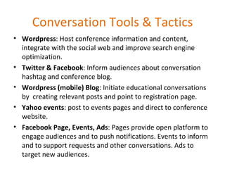 Conversation Tools & Tactics Wordpress : Host conference information and content, integrate with the social web and improve search engine optimization. Twitter & Facebook : Inform audiences about conversation hashtag and conference blog. Wordpress (mobile) Blog : Initiate educational conversations by  creating relevant posts and point to registration page. Yahoo events : post to events pages and direct to conference website. Facebook Page, Events, Ads : Pages provide open platform to engage audiences and to push notifications. Events to inform and to support requests and other conversations. Ads to target new audiences. 
