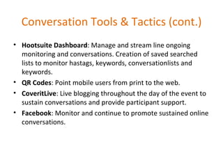 Conversation Tools & Tactics (cont.) Hootsuite Dashboard : Manage and stream line ongoing monitoring and conversations. Creation of saved searched lists to monitor hastags, keywords, conversationlists and keywords. QR Codes : Point mobile users from print to the web. CoveritLive : Live blogging throughout the day of the event to sustain conversations and provide participant support. Facebook : Monitor and continue to promote sustained online conversations. 