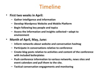 Timeline First two weeks in April:  Gather intelligence and information Develop Wordpress Website and Mobile Platform Begin following key people and topics Assess the information and insights collected—adapt to environment Month of April, May, June:  Inform networks about website and conversation hashtag Participate in conversations relative to conference Create blog posts relative to activities and content of the conference with included boilerplates Push conference information to various networks, news sites and event calendars and pull them to the site. Tactical conversation engagements and monitoring 
