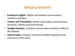 Measurement Facebook Insights : Gather and analyze conversations, mentions and likes. Twitter and TweetStats : Gather and analyze conversations, mentions, follows and viral sharing. Google Analytics : Compare conversations to direct traffic to the website. Internal data : Compare timelines and ROI’s based on real outcomes of the event. 