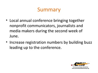 Summary Local annual conference bringing together nonprofit communicators, journalists and media makers during the second week of June. Increase registration numbers by building buzz leading up to the conference. 