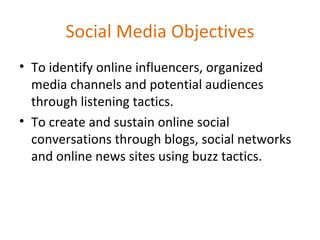 Social Media Objectives To identify online influencers, organized media channels and potential audiences through listening tactics. To create and sustain online social conversations through blogs, social networks and online news sites using buzz tactics. 