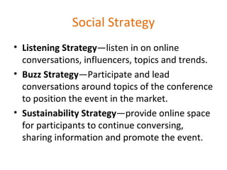 Social Strategy Listening Strategy —listen in on online conversations, influencers, topics and trends. Buzz Strategy —Participate and lead conversations around topics of the conference to position the event in the market. Sustainability Strategy —provide online space for participants to continue conversing, sharing information and promote the event. 