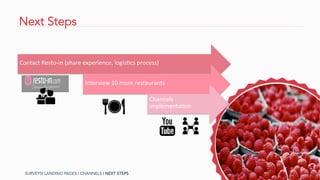Next Steps
Contact	
  Resto-­‐in	
  (share	
  experience,	
  logisAcs	
  process)	
  
Interview	
  10	
  more	
  restaurants	
  
Channels	
  
implementaAon	
  
SURVEYS| LANDING PAGES | CHANNELS | NEXT STEPS
 