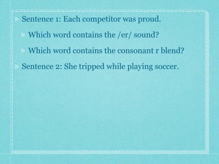 Sentence 1: Each competitor was proud.

 Which word contains the /er/ sound?

 Which word contains the consonant r blend?

Sentence 2: She tripped while playing soccer.
 