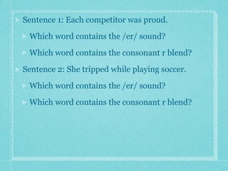 Sentence 1: Each competitor was proud.

 Which word contains the /er/ sound?

 Which word contains the consonant r blend?

Sentence 2: She tripped while playing soccer.

 Which word contains the /er/ sound?

 Which word contains the consonant r blend?
 