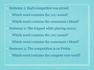 Sentence 1: Each competitor was proud.

 Which word contains the /er/ sound?

 Which word contains the consonant r blend?

Sentence 2: She tripped while playing soccer.

 Which word contains the /er/ sound?

 Which word contains the consonant r blend?

Sentence 3: The competition is on Friday

 Which word contains the compete root word?
 