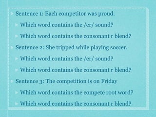 Sentence 1: Each competitor was proud.

 Which word contains the /er/ sound?

 Which word contains the consonant r blend?

Sentence 2: She tripped while playing soccer.

 Which word contains the /er/ sound?

 Which word contains the consonant r blend?

Sentence 3: The competition is on Friday

 Which word contains the compete root word?

 Which word contains the consonant r blend?
 