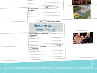 _________
                              ______________
   __________________________
                              ______________
   __________________________


This week’s vocabulary
                                  _____a
   An organized _______ to ____
   purpose.
                              _____________
   ________________________
                              ______________
   __________________________


                                  ne else.
   __ __________or ____ for someo       ___
                               __________
    ________________________
           Speak or act for
    __________________________
                               ______________

            someone else.
    __________________________
                               ______________

                                 ___, ______
    Person who is seeking an ____
    or position.                      _____
                               ________
    ________________________
                               ______________
    __________________________
                                 ____________
    __ __________________________
                                  __ to do
     __________ in oneʼs ________
     something.                           ___
                                __________
     ________________________
                                ______________
     __________________________
                                ______________
     __________________________
 