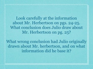 Look carefully at the information
   about Mr. Herbertson on pgs. 24-25.
  What conclusion does Julio draw about
        Mr. Herbertson on pg. 25?

What wrong conclusion had Julio originally
drawn about Mr. herbertson, and on what
       information did he base it?
 
