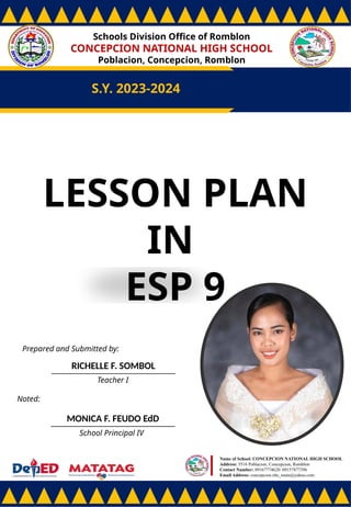 Schools Division Office of Romblon
CONCEPCION NATIONAL HIGH SCHOOL
Poblacion, Concepcion, Romblon
S.Y. 2023-2024
Prepared and Submitted by:
RICHELLE F. SOMBOL
Teacher I
Noted:
MONICA F. FEUDO EdD
School Principal IV
Name of School: CONCEPCION NATIONAL HIGH SCHOOL
Address: 5516 Poblacion, Concepcion, Romblon
Contact Number: 09167774628/ 09157877396
Email Address: concepcion.nhs_main@yahoo.com
LESSON PLAN
IN
ESP 9
 