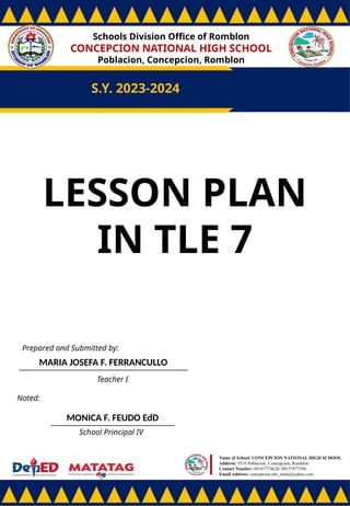 Schools Division Office of Romblon
CONCEPCION NATIONAL HIGH SCHOOL
Poblacion, Concepcion, Romblon
S.Y. 2023-2024
Prepared and Submitted by:
MARIA JOSEFA F. FERRANCULLO
Teacher I
Noted:
MONICA F. FEUDO EdD
School Principal IV
Name of School: CONCEPCION NATIONAL HIGH SCHOOL
Address: 5516 Poblacion, Concepcion, Romblon
Contact Number: 09167774628/ 09157877396
Email Address: concepcion.nhs_main@yahoo.com
LESSON PLAN
IN TLE 7
 