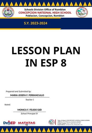 Schools Division Office of Romblon
CONCEPCION NATIONAL HIGH SCHOOL
Poblacion, Concepcion, Romblon
S.Y. 2023-2024
Prepared and Submitted by:
MARIA JOSEFA F. FERRANCULLO
Teacher I
Noted:
MONICA F. FEUDO EdD
School Principal IV
Name of School: CONCEPCION NATIONAL HIGH SCHOOL
Address: 5516 Poblacion, Concepcion, Romblon
Contact Number: 09167774628/ 09157877396
Email Address: concepcion.nhs_main@yahoo.com
LESSON PLAN
IN ESP 8
 