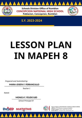 Schools Division Office of Romblon
CONCEPCION NATIONAL HIGH SCHOOL
Poblacion, Concepcion, Romblon
S.Y. 2023-2024
Prepared and Submitted by:
MARIA JOSEFA F. FERRANCULLO
Teacher I
Noted:
MONICA F. FEUDO EdD
School Principal IV
Name of School: CONCEPCION NATIONAL HIGH SCHOOL
Address: 5516 Poblacion, Concepcion, Romblon
Contact Number: 09167774628/ 09157877396
Email Address: concepcion.nhs_main@yahoo.com
LESSON PLAN
IN MAPEH 8
 