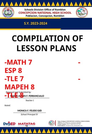 Schools Division Office of Romblon
CONCEPCION NATIONAL HIGH SCHOOL
Poblacion, Concepcion, Romblon
S.Y. 2023-2024
Prepared and Submitted by:
MARIA JOSEFA F. FERRANCULLO
Teacher I
Noted:
MONICA F. FEUDO EdD
School Principal IV
Name of School: CONCEPCION NATIONAL HIGH SCHOOL
Address: 5516 Poblacion, Concepcion, Romblon
Contact Number: 09167774628/ 09157877396
Email Address: concepcion.nhs_main@yahoo.com
COMPILATION OF
LESSON PLANS
-MATH 7 -
ESP 8
-TLE 7 -
MAPEH 8
-TLE 8
 