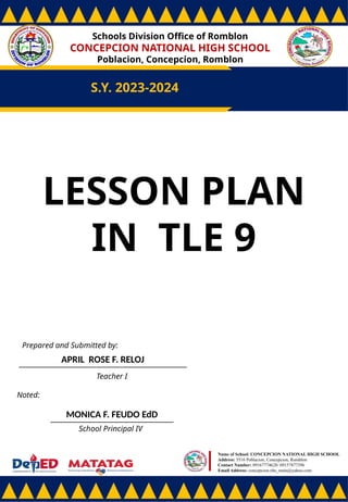 Schools Division Office of Romblon
CONCEPCION NATIONAL HIGH SCHOOL
Poblacion, Concepcion, Romblon
S.Y. 2023-2024
Prepared and Submitted by:
APRIL ROSE F. RELOJ
Teacher I
Noted:
MONICA F. FEUDO EdD
School Principal IV
Name of School: CONCEPCION NATIONAL HIGH SCHOOL
Address: 5516 Poblacion, Concepcion, Romblon
Contact Number: 09167774628/ 09157877396
Email Address: concepcion.nhs_main@yahoo.com
LESSON PLAN
IN TLE 9
 