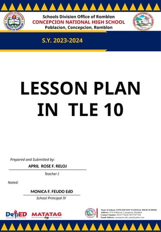 Schools Division Office of Romblon
CONCEPCION NATIONAL HIGH SCHOOL
Poblacion, Concepcion, Romblon
S.Y. 2023-2024
Prepared and Submitted by:
APRIL ROSE F. RELOJ
Teacher I
Noted:
MONICA F. FEUDO EdD
School Principal IV
Name of School: CONCEPCION NATIONAL HIGH SCHOOL
Address: 5516 Poblacion, Concepcion, Romblon
Contact Number: 09167774628/ 09157877396
Email Address: concepcion.nhs_main@yahoo.com
LESSON PLAN
IN TLE 10
 