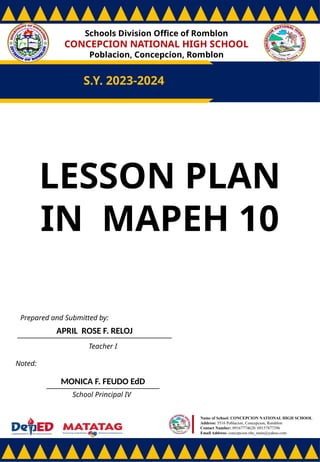 Schools Division Office of Romblon
CONCEPCION NATIONAL HIGH SCHOOL
Poblacion, Concepcion, Romblon
S.Y. 2023-2024
Prepared and Submitted by:
APRIL ROSE F. RELOJ
Teacher I
Noted:
MONICA F. FEUDO EdD
School Principal IV
Name of School: CONCEPCION NATIONAL HIGH SCHOOL
Address: 5516 Poblacion, Concepcion, Romblon
Contact Number: 09167774628/ 09157877396
Email Address: concepcion.nhs_main@yahoo.com
LESSON PLAN
IN MAPEH 10
 