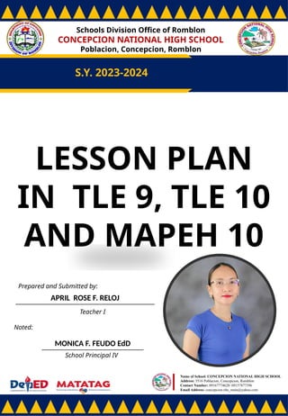 Schools Division Office of Romblon
CONCEPCION NATIONAL HIGH SCHOOL
Poblacion, Concepcion, Romblon
S.Y. 2023-2024
Prepared and Submitted by:
APRIL ROSE F. RELOJ
Teacher I
Noted:
MONICA F. FEUDO EdD
School Principal IV
Name of School: CONCEPCION NATIONAL HIGH SCHOOL
Address: 5516 Poblacion, Concepcion, Romblon
Contact Number: 09167774628/ 09157877396
Email Address: concepcion.nhs_main@yahoo.com
LESSON PLAN
IN TLE 9, TLE 10
AND MAPEH 10
 