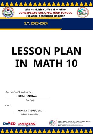 Schools Division Office of Romblon
CONCEPCION NATIONAL HIGH SCHOOL
Poblacion, Concepcion, Romblon
S.Y. 2023-2024
Prepared and Submitted by:
SUSAN F. NARVAS
Teacher I
Noted:
MONICA F. FEUDO EdD
School Principal IV
Name of School: CONCEPCION NATIONAL HIGH SCHOOL
Address: 5516 Poblacion, Concepcion, Romblon
Contact Number: 09167774628/ 09157877396
Email Address: concepcion.nhs_main@yahoo.com
LESSON PLAN
IN MATH 10
 