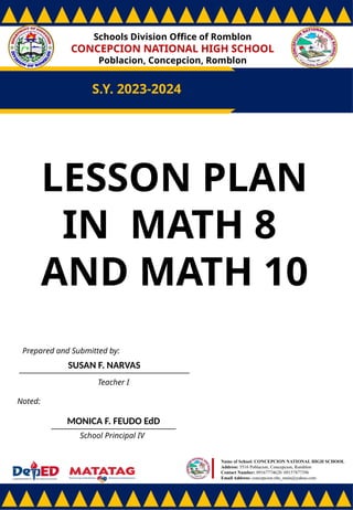 Schools Division Office of Romblon
CONCEPCION NATIONAL HIGH SCHOOL
Poblacion, Concepcion, Romblon
S.Y. 2023-2024
Prepared and Submitted by:
SUSAN F. NARVAS
Teacher I
Noted:
MONICA F. FEUDO EdD
School Principal IV
Name of School: CONCEPCION NATIONAL HIGH SCHOOL
Address: 5516 Poblacion, Concepcion, Romblon
Contact Number: 09167774628/ 09157877396
Email Address: concepcion.nhs_main@yahoo.com
LESSON PLAN
IN MATH 8
AND MATH 10
 
