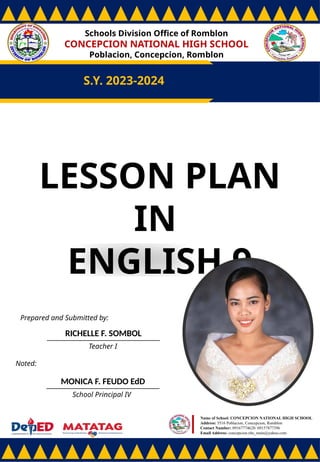 Schools Division Office of Romblon
CONCEPCION NATIONAL HIGH SCHOOL
Poblacion, Concepcion, Romblon
S.Y. 2023-2024
Prepared and Submitted by:
RICHELLE F. SOMBOL
Teacher I
Noted:
MONICA F. FEUDO EdD
School Principal IV
Name of School: CONCEPCION NATIONAL HIGH SCHOOL
Address: 5516 Poblacion, Concepcion, Romblon
Contact Number: 09167774628/ 09157877396
Email Address: concepcion.nhs_main@yahoo.com
LESSON PLAN
IN
ENGLISH 9
 